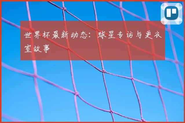 世界杯最新动态:球星专访与更衣室故事