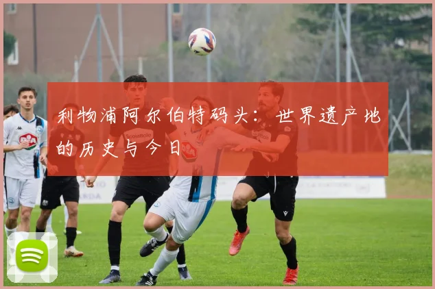 利物浦阿尔伯特码头:世界遗产地的历史与今日