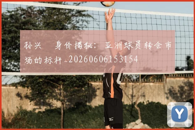 孙兴慜身价揭秘：亚洲球员转会市场的标杆_20260606153154