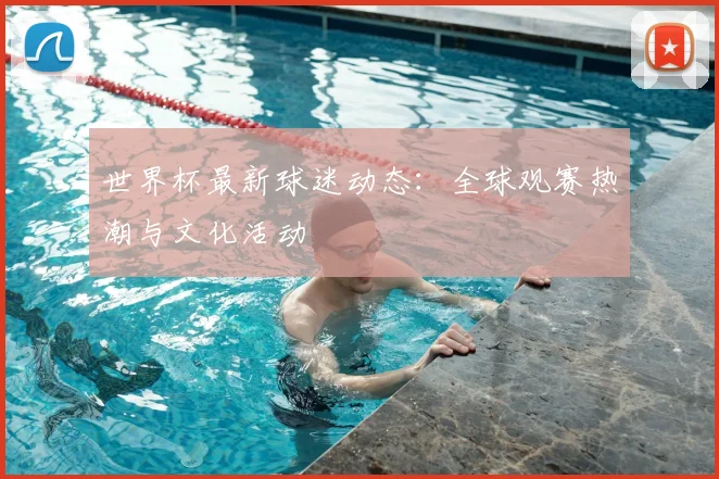 世界杯最新球迷动态：全球观赛热潮与文化活动
