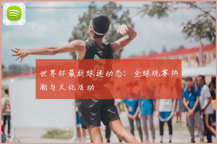 世界杯最新球迷动态:全球观赛热潮与文化活动