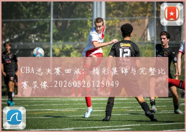 CBA总决赛回放:精彩集锦与完整比赛录像_20260526125049