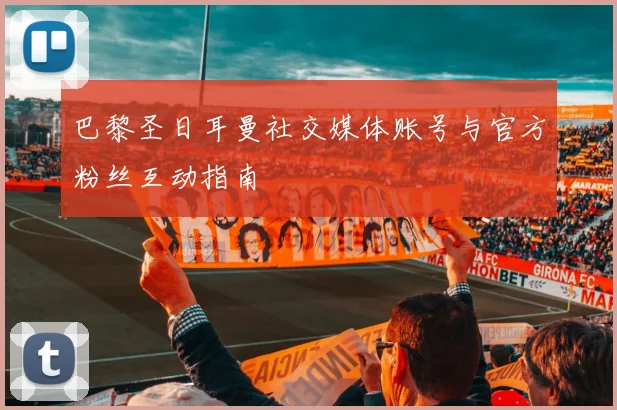 巴黎圣日耳曼社交媒体账号与官方粉丝互动指南