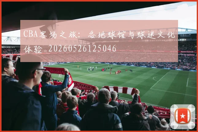 CBA客场之旅:各地球馆与球迷文化体验_20260526125046