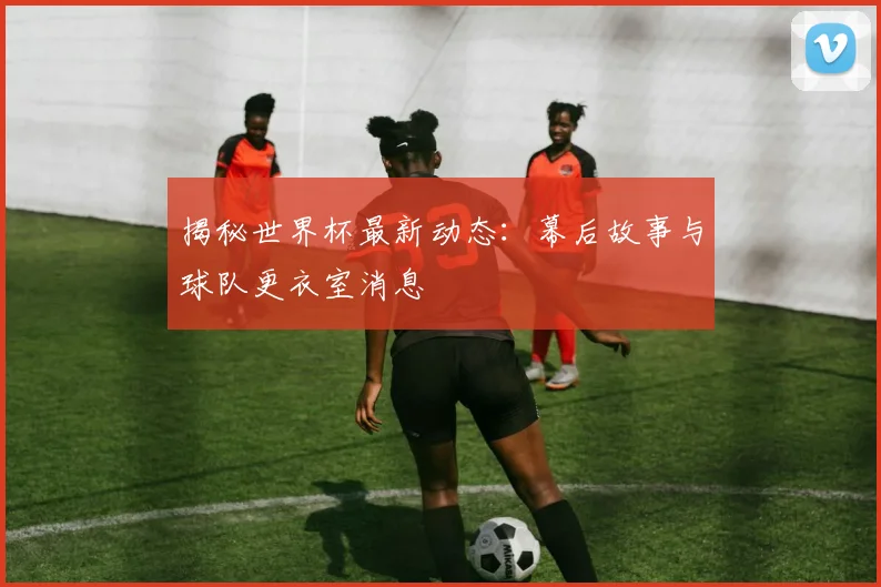 揭秘世界杯最新动态:幕后故事与球队更衣室消息
