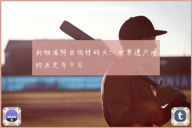 利物浦阿尔伯特码头:世界遗产地的历史与今日