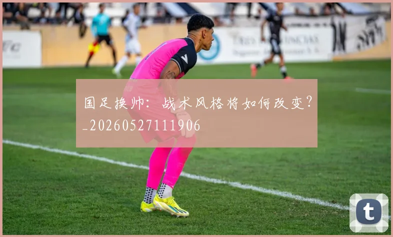 国足换帅：战术风格将如何改变？_20260527111906