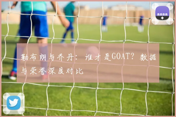 勒布朗与乔丹:谁才是GOAT?数据与荣誉深度对比