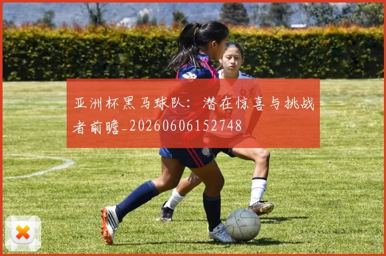 亚洲杯黑马球队：潜在惊喜与挑战者前瞻_20260606152748