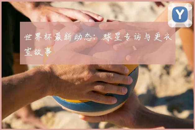 世界杯最新动态:球星专访与更衣室故事