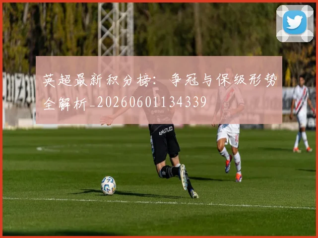 英超最新积分榜:争冠与保级形势全解析_20260601134339