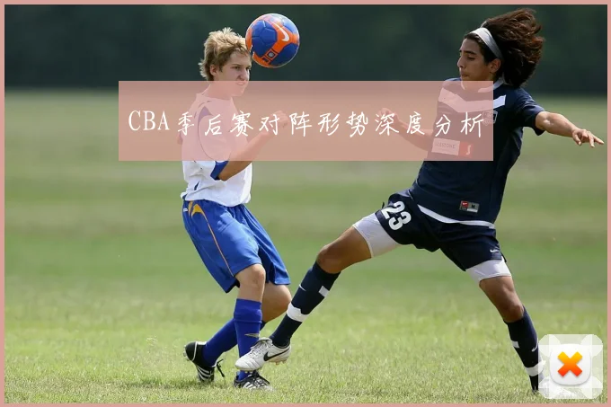 CBA季后赛对阵形势深度分析
