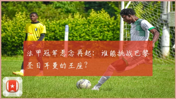 法甲冠军悬念再起：谁能挑战巴黎圣日耳曼的王座？