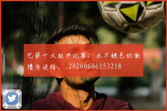 巴萨十大经典比赛:永不褪色的激情与逆转。_20260606153218