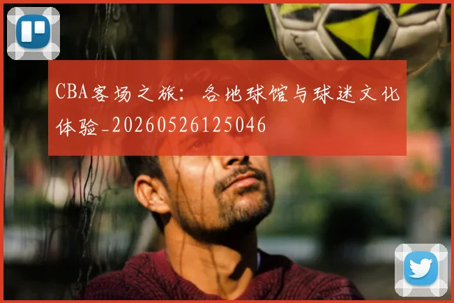 CBA客场之旅:各地球馆与球迷文化体验_20260526125046