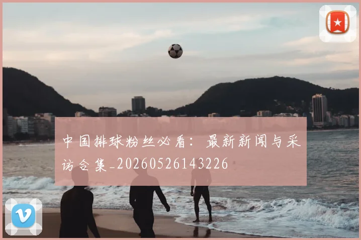 中国排球粉丝必看:最新新闻与采访合集_20260526143226